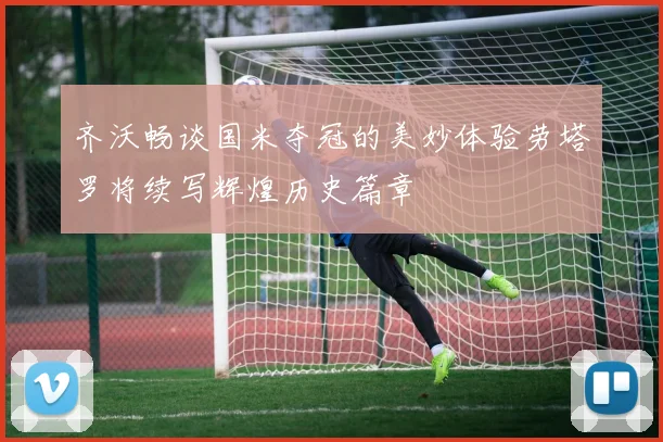 齐沃畅谈国米夺冠的美妙体验劳塔罗将续写辉煌历史篇章