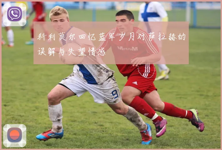 科利莫尔回忆蓝军岁月对萨拉赫的误解与失望情感