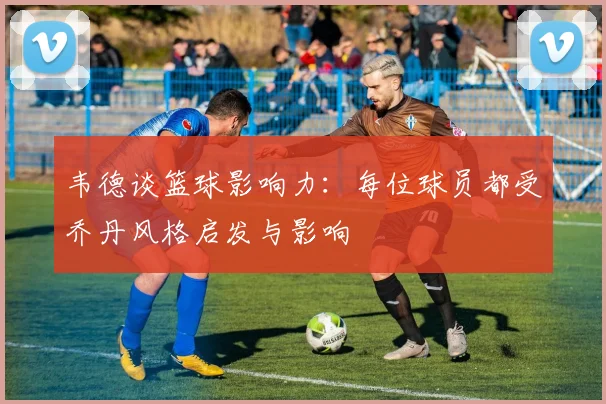 韦德谈篮球影响力：每位球员都受乔丹风格启发与影响