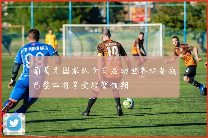 葡萄牙国家队今日启动世界杯备战巴黎四将享受短暂假期
