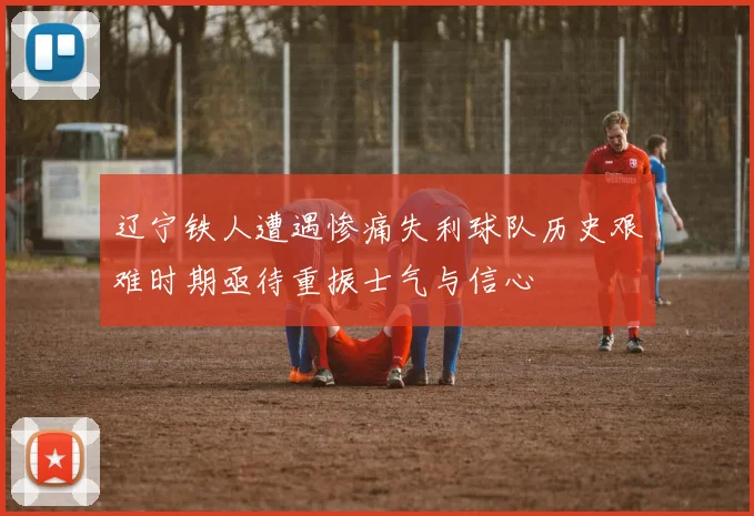 辽宁铁人遭遇惨痛失利球队历史艰难时期亟待重振士气与信心