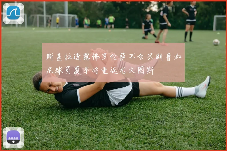 斯基拉透露佛罗伦萨不会买断鲁加尼球员夏季将重返尤文图斯