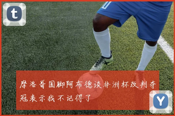摩洛哥国脚阿布德谈非洲杯改判夺冠表示我不记得了