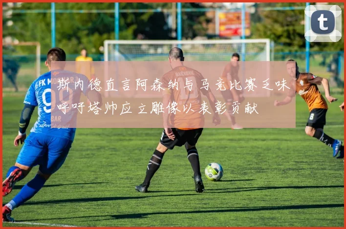 斯内德直言阿森纳与马竞比赛乏味呼吁塔帅应立雕像以表彰贡献