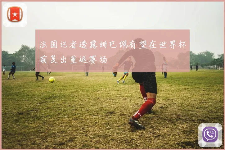 法国记者透露姆巴佩有望在世界杯前复出重返赛场